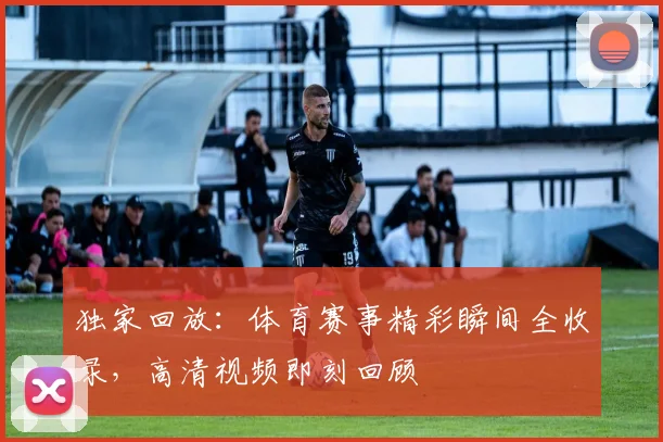 独家回放：体育赛事精彩瞬间全收录，高清视频即刻回顾